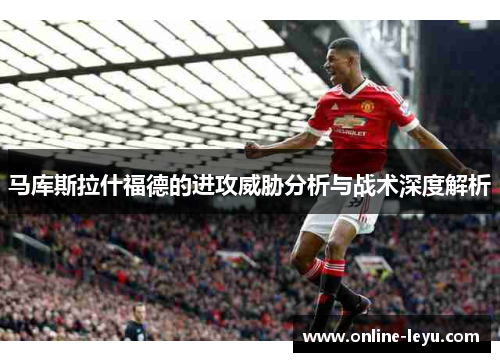 马库斯拉什福德的进攻威胁分析与战术深度解析 马库斯拉什福德的进攻威胁分析与战术深度解析