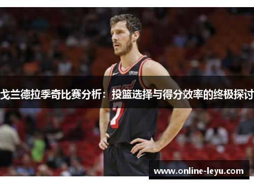 戈兰德拉季奇比赛分析:投篮选择与得分效率的终极探讨 戈兰德拉季奇比赛分析:投篮选择与得分效率的终极探讨