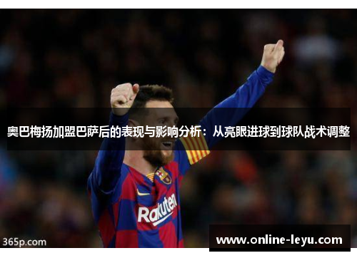 奥巴梅扬加盟巴萨后的表现与影响分析:从亮眼进球到球队战术调整 奥巴梅扬加盟巴萨后的表现与影响分析:从亮眼进球到球队战术调整