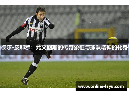 德尔·皮耶罗:尤文图斯的传奇象征与球队精神的化身 德尔·皮耶罗:尤文图斯的传奇象征与球队精神的化身