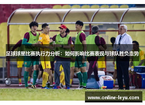 足球球星比赛执行力分析:如何影响比赛表现与球队胜负走势 足球球星比赛执行力分析:如何影响比赛表现与球队胜负走势