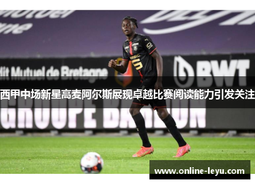 西甲中场新星高麦阿尔斯展现卓越比赛阅读能力引发关注 西甲中场新星高麦阿尔斯展现卓越比赛阅读能力引发关注