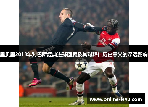里贝里2013年对巴萨经典进球回顾及其对拜仁历史意义的深远影响 里贝里2013年对巴萨经典进球回顾及其对拜仁历史意义的深远影响