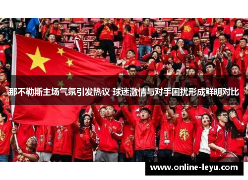 那不勒斯主场气氛引发热议 球迷激情与对手困扰形成鲜明对比 那不勒斯主场气氛引发热议 球迷激情与对手困扰形成鲜明对比