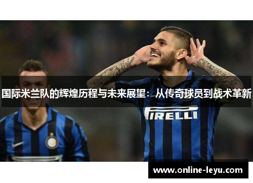 国际米兰队的辉煌历程与未来展望:从传奇球员到战术革新 国际米兰队的辉煌历程与未来展望:从传奇球员到战术革新