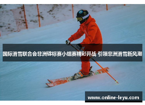 国际滑雪联合会非洲锦标赛小组赛精彩开战 引领非洲滑雪新风潮