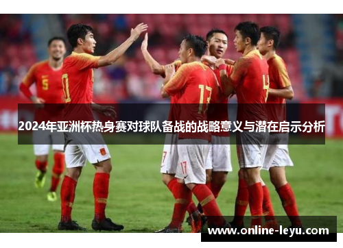 2024年亚洲杯热身赛对球队备战的战略意义与潜在启示分析