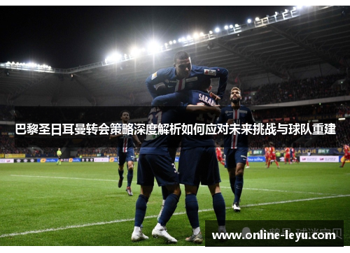 巴黎圣日耳曼转会策略深度解析如何应对未来挑战与球队重建