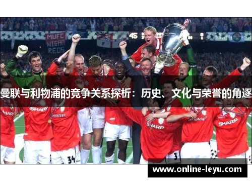 曼联与利物浦的竞争关系探析:历史、文化与荣誉的角逐 曼联与利物浦的竞争关系探析:历史、文化与荣誉的角逐