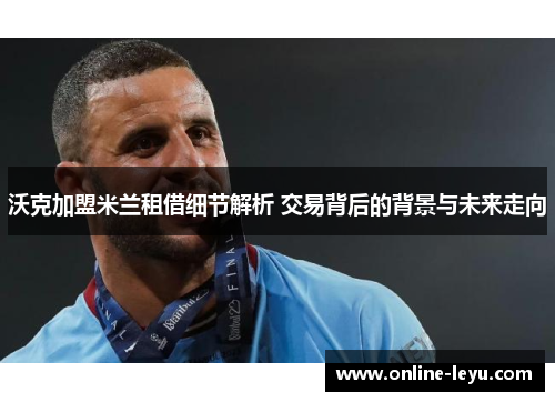 沃克加盟米兰租借细节解析 交易背后的背景与未来走向