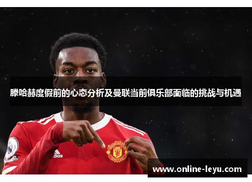 滕哈赫度假前的心态分析及曼联当前俱乐部面临的挑战与机遇