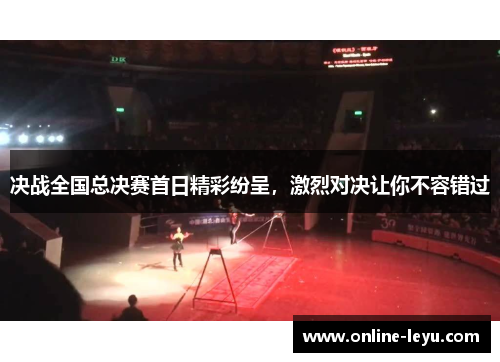 决战全国总决赛首日精彩纷呈，激烈对决让你不容错过