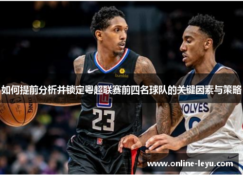 如何提前分析并锁定粤超联赛前四名球队的关键因素与策略 如何提前分析并锁定粤超联赛前四名球队的关键因素与策略