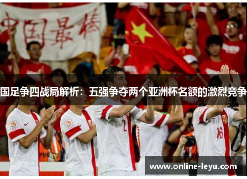 国足争四战局解析：五强争夺两个亚洲杯名额的激烈竞争