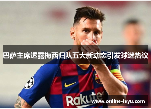 巴萨主席透露梅西归队五大新动态引发球迷热议