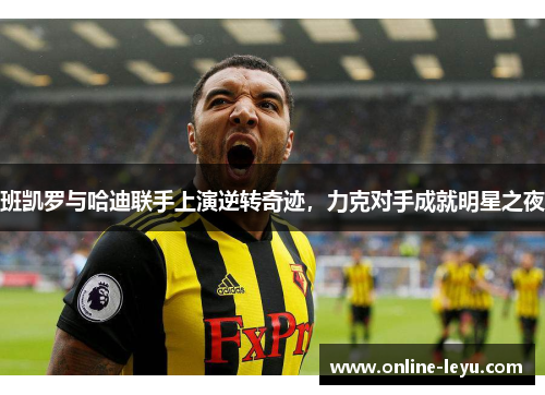 班凯罗与哈迪联手上演逆转奇迹,力克对手成就明星之夜 班凯罗与哈迪联手上演逆转奇迹,力克对手成就明星之夜