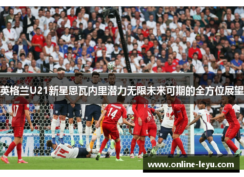 英格兰U21新星恩瓦内里潜力无限未来可期的全方位展望 英格兰U21新星恩瓦内里潜力无限未来可期的全方位展望