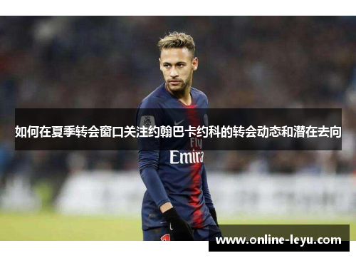 如何在夏季转会窗口关注约翰巴卡约科的转会动态和潜在去向 如何在夏季转会窗口关注约翰巴卡约科的转会动态和潜在去向