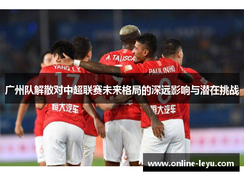 广州队解散对中超联赛未来格局的深远影响与潜在挑战 广州队解散对中超联赛未来格局的深远影响与潜在挑战