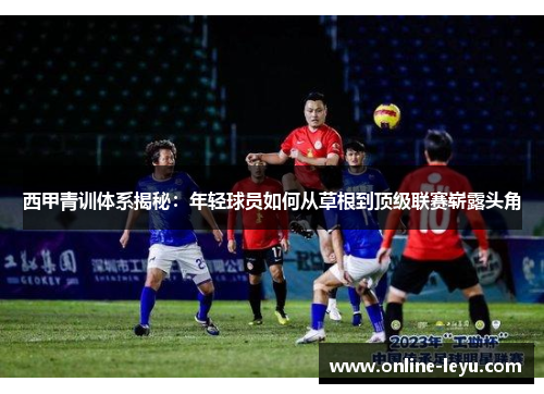 西甲青训体系揭秘:年轻球员如何从草根到顶级联赛崭露头角 西甲青训体系揭秘:年轻球员如何从草根到顶级联赛崭露头角