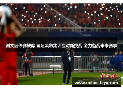 谢文因停赛缺席 国足紧急集训应对新挑战 全力备战未来赛事