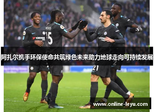 阿扎尔携手环保使命共筑绿色未来助力地球走向可持续发展