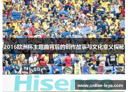 2016欧洲杯主题曲背后的创作故事与文化意义探秘 2016欧洲杯主题曲背后的创作故事与文化意义探秘