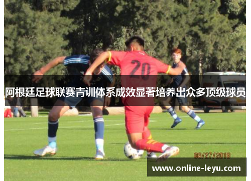 阿根廷足球联赛青训体系成效显著培养出众多顶级球员