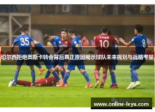 切尔西拒绝奥斯卡转会背后真正原因揭示球队未来规划与战略考量