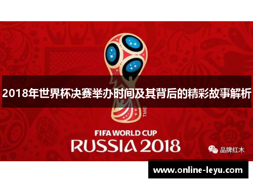 2018年世界杯决赛举办时间及其背后的精彩故事解析 2018年世界杯决赛举办时间及其背后的精彩故事解析