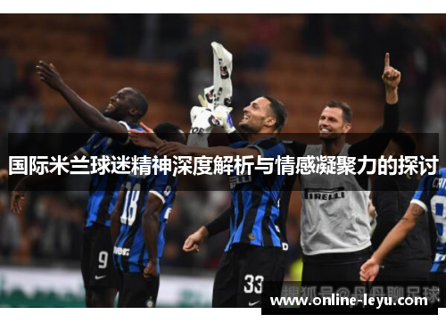 国际米兰球迷精神深度解析与情感凝聚力的探讨 国际米兰球迷精神深度解析与情感凝聚力的探讨