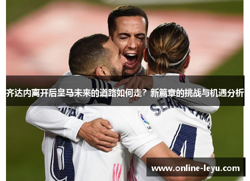 齐达内离开后皇马未来的道路如何走?新篇章的挑战与机遇分析 齐达内离开后皇马未来的道路如何走?新篇章的挑战与机遇分析