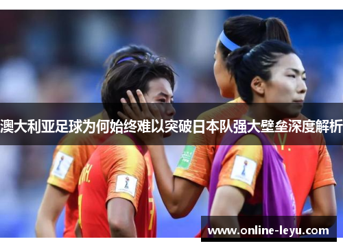 澳大利亚足球为何始终难以突破日本队强大壁垒深度解析